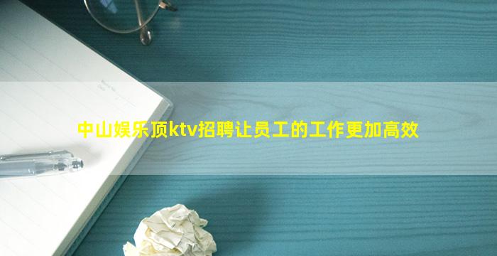 中山娱乐顶ktv招聘让员工的工作更加高效